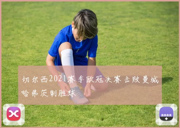 切尔西2021赛季欧冠决赛击败曼城哈弗茨制胜球
