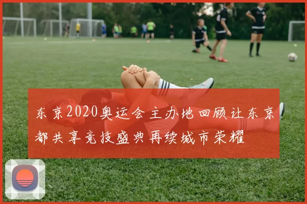 东京2020奥运会主办地回顾让东京都共享竞技盛典再续城市荣耀