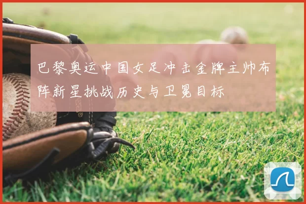 巴黎奥运中国女足冲击金牌主帅布阵新星挑战历史与卫冕目标